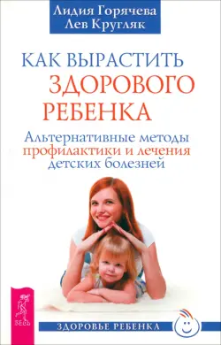 Как вырастить здорового ребенка. Альтернативные методы профилактики и лечения детских болезней