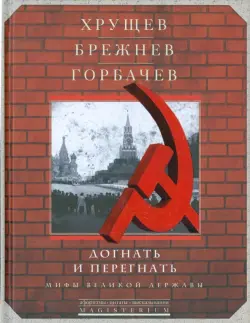 Хрущев, Брежнев, Горбачев. Догнать и перегнать. Мифы великой державы