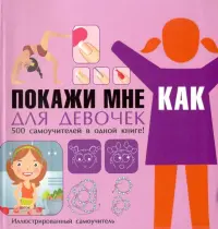 Покажи мне как. Для девочек. 500 самоучителей в одной книге!