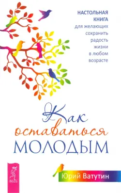 Как оставаться молодым. Настольная книга для желающих сохранить радость жизни в любом возрасте