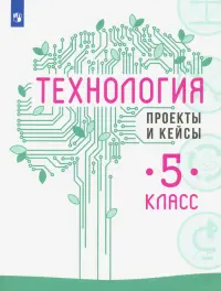 Технология. 5 класс. Проекты и кейсы