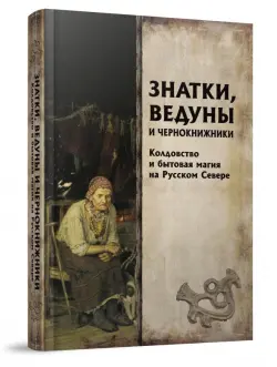 Знатки, ведуны и чернокнижники. Колдовство и бытовая магия на Русском Севере