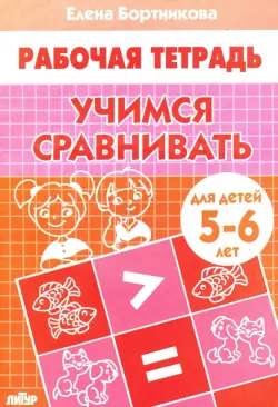 Учимся сравнивать. Рабочая тетрадь для детей 5-6 лет