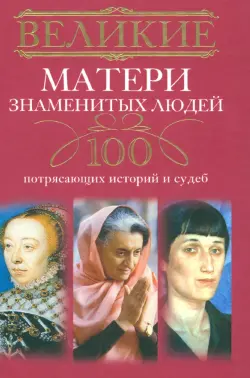 Великие матери знаменитых людей. 100 потрясающих историй и судеб