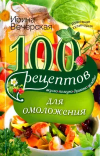 100 рецептов для омоложения. Вкусно, полезно, душевно, целебно