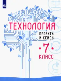 Технология. 7 класс. Проекты и кейсы