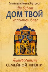 Да будет дом твой исполнен благ. Путеводитель семейной жизни по творениям святителя Иоанна Златоуста