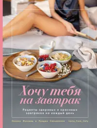 Хочу тебя на завтрак. Рецепты красивых и здоровых завтраков на каждый день