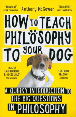 How to Teach Philosophy to Your Dog. A Quirky Introduction to the Big Questions in Philosophy