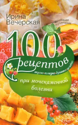 100 рецептов при мочекаменной болезни. Вкусно, полезно, душевно, целебно