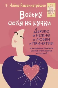 Возьму себя на ручки. Дерзко и нежно о любви и принятии. Упражнения и практики для тех,кто не боится