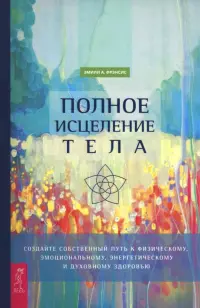 Полное исцеление тела. Создайте собственный путь к физическому, эмоциональному, энергетическому и духовному здоровью