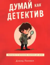 Думай как детектив. Руководство по критическому мышлению для детей