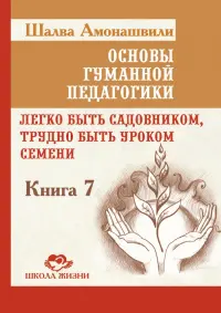 Основы гуманной педагогики. Книга 7. Легко быть садовником, трудно быть уроком семени